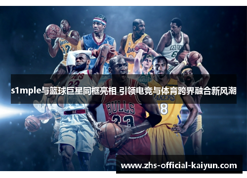 s1mple与篮球巨星同框亮相 引领电竞与体育跨界融合新风潮