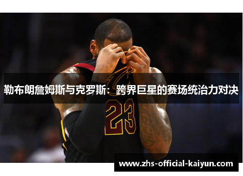 勒布朗詹姆斯与克罗斯：跨界巨星的赛场统治力对决